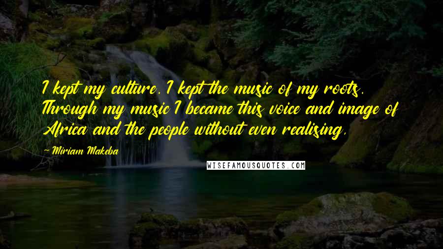 Miriam Makeba Quotes: I kept my culture. I kept the music of my roots. Through my music I became this voice and image of Africa and the people without even realising,