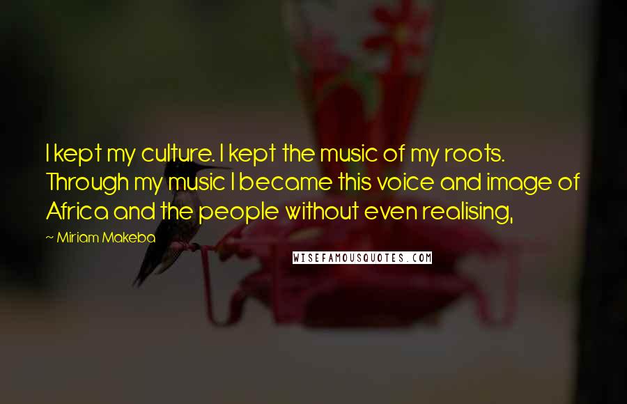 Miriam Makeba Quotes: I kept my culture. I kept the music of my roots. Through my music I became this voice and image of Africa and the people without even realising,