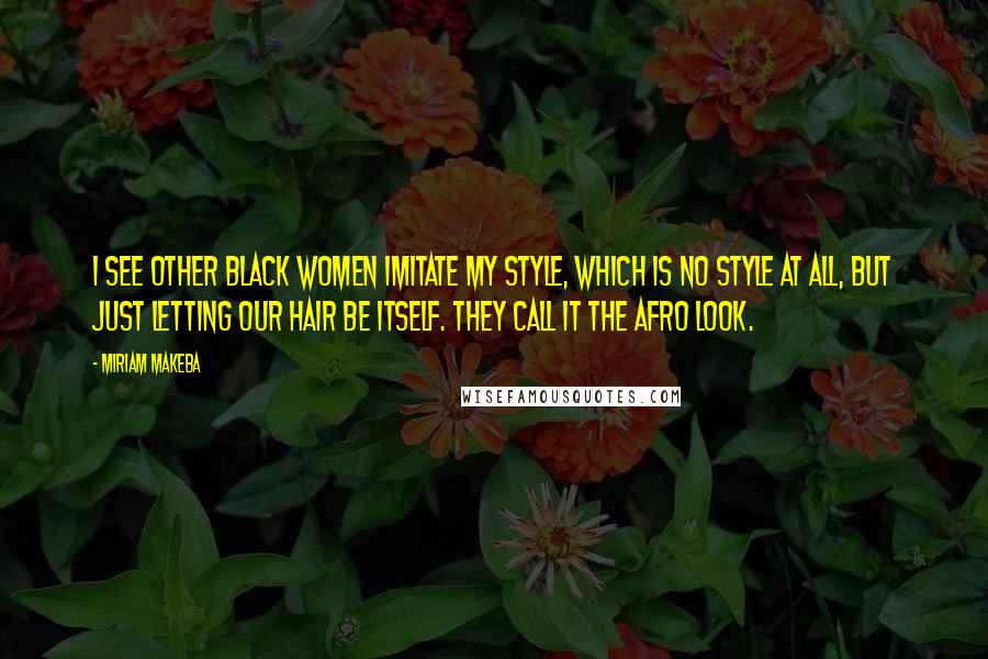 Miriam Makeba Quotes: I see other black women imitate my style, which is no style at all, but just letting our hair be itself. They call it the Afro Look.
