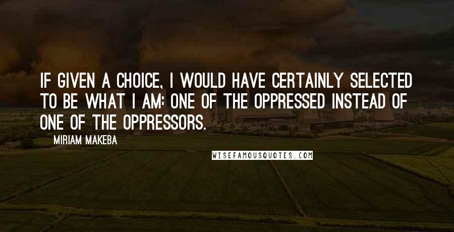 Miriam Makeba Quotes: If given a choice, I would have certainly selected to be what I am: one of the oppressed instead of one of the oppressors.