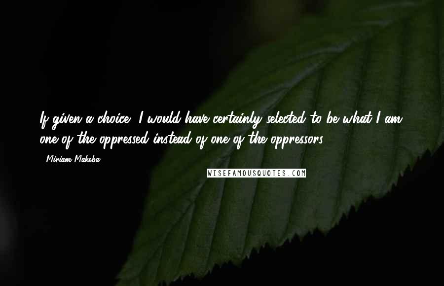 Miriam Makeba Quotes: If given a choice, I would have certainly selected to be what I am: one of the oppressed instead of one of the oppressors.