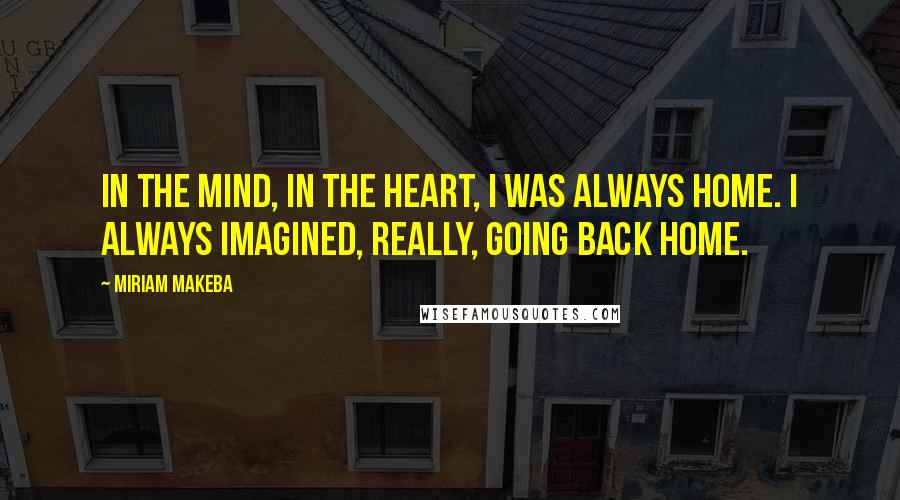 Miriam Makeba Quotes: In the mind, in the heart, I was always home. I always imagined, really, going back home.