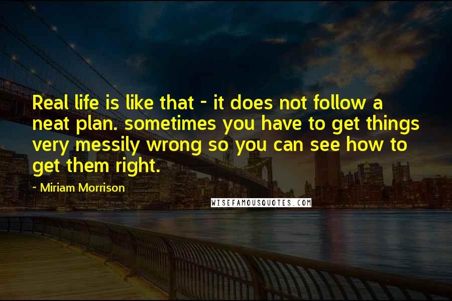 Miriam Morrison Quotes: Real life is like that - it does not follow a neat plan. sometimes you have to get things very messily wrong so you can see how to get them right.