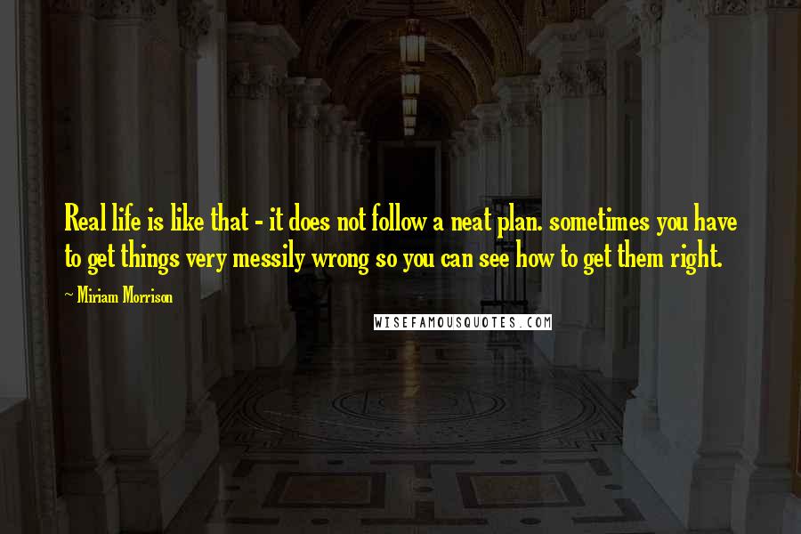 Miriam Morrison Quotes: Real life is like that - it does not follow a neat plan. sometimes you have to get things very messily wrong so you can see how to get them right.