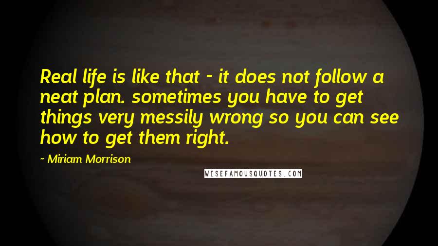 Miriam Morrison Quotes: Real life is like that - it does not follow a neat plan. sometimes you have to get things very messily wrong so you can see how to get them right.