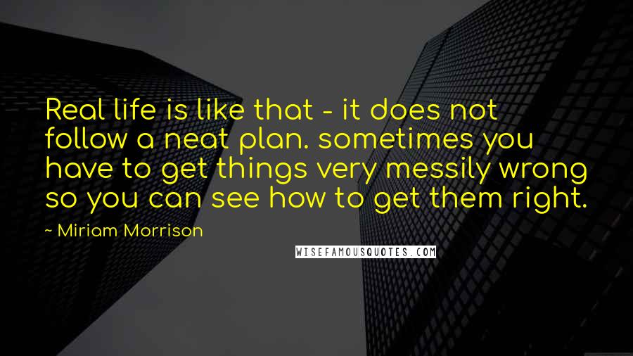 Miriam Morrison Quotes: Real life is like that - it does not follow a neat plan. sometimes you have to get things very messily wrong so you can see how to get them right.