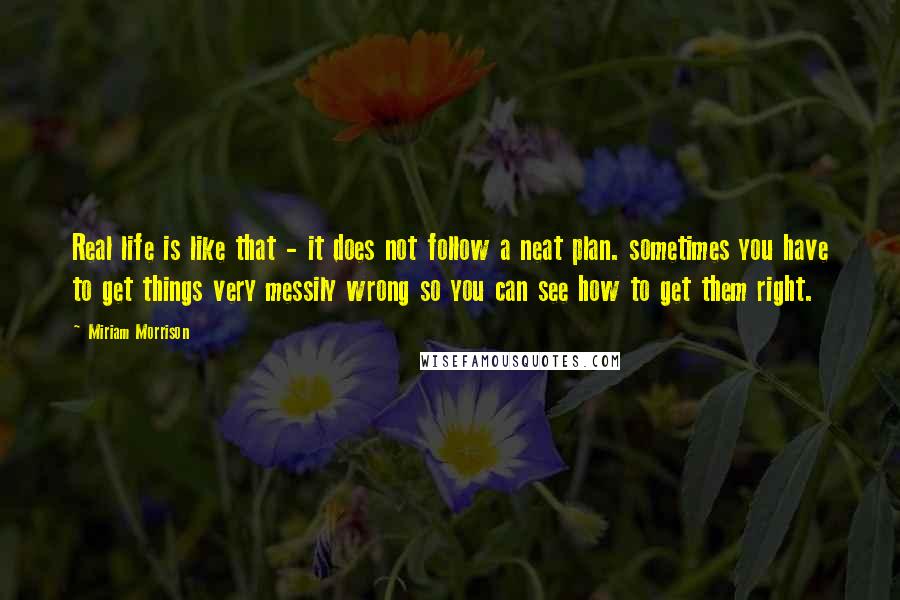 Miriam Morrison Quotes: Real life is like that - it does not follow a neat plan. sometimes you have to get things very messily wrong so you can see how to get them right.