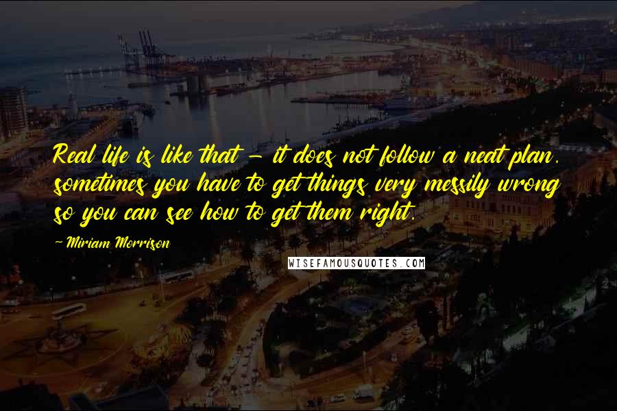 Miriam Morrison Quotes: Real life is like that - it does not follow a neat plan. sometimes you have to get things very messily wrong so you can see how to get them right.