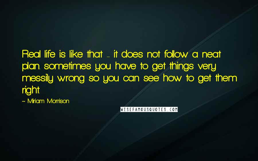 Miriam Morrison Quotes: Real life is like that - it does not follow a neat plan. sometimes you have to get things very messily wrong so you can see how to get them right.