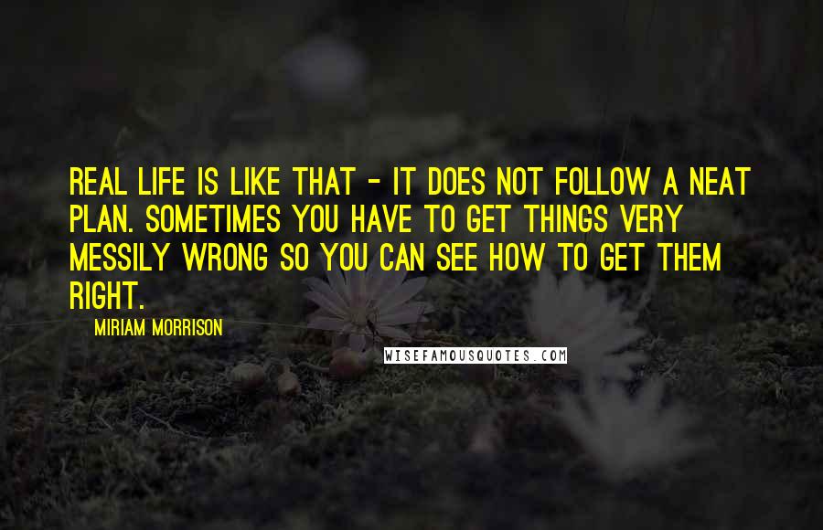 Miriam Morrison Quotes: Real life is like that - it does not follow a neat plan. sometimes you have to get things very messily wrong so you can see how to get them right.