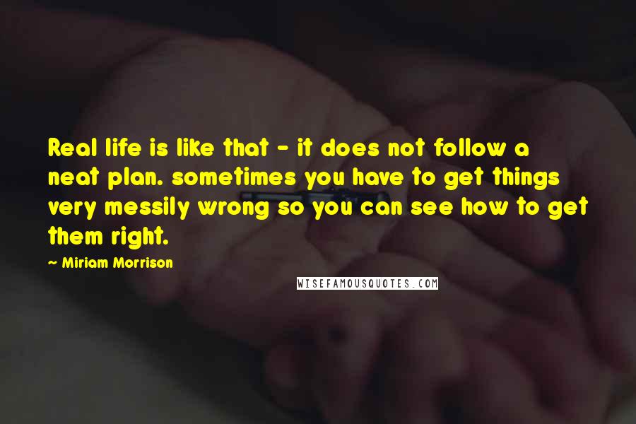 Miriam Morrison Quotes: Real life is like that - it does not follow a neat plan. sometimes you have to get things very messily wrong so you can see how to get them right.