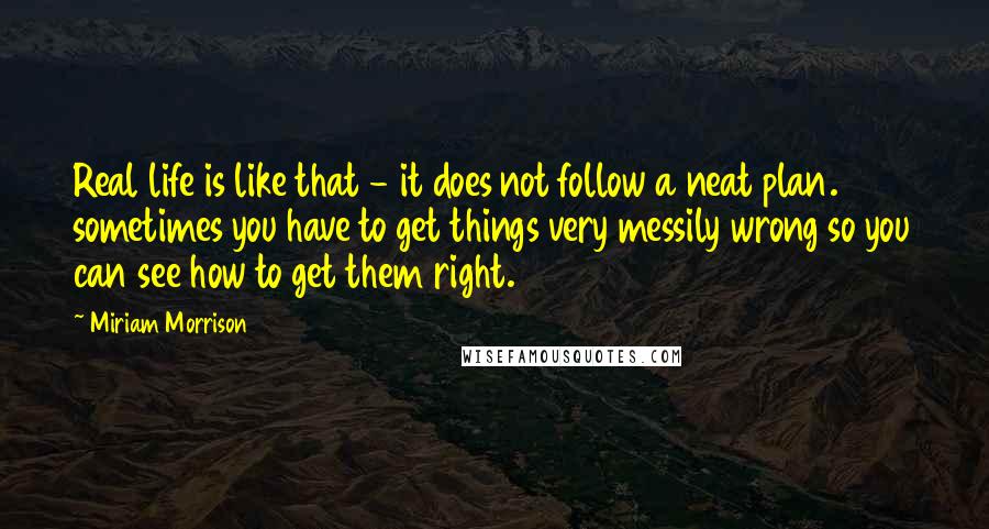 Miriam Morrison Quotes: Real life is like that - it does not follow a neat plan. sometimes you have to get things very messily wrong so you can see how to get them right.