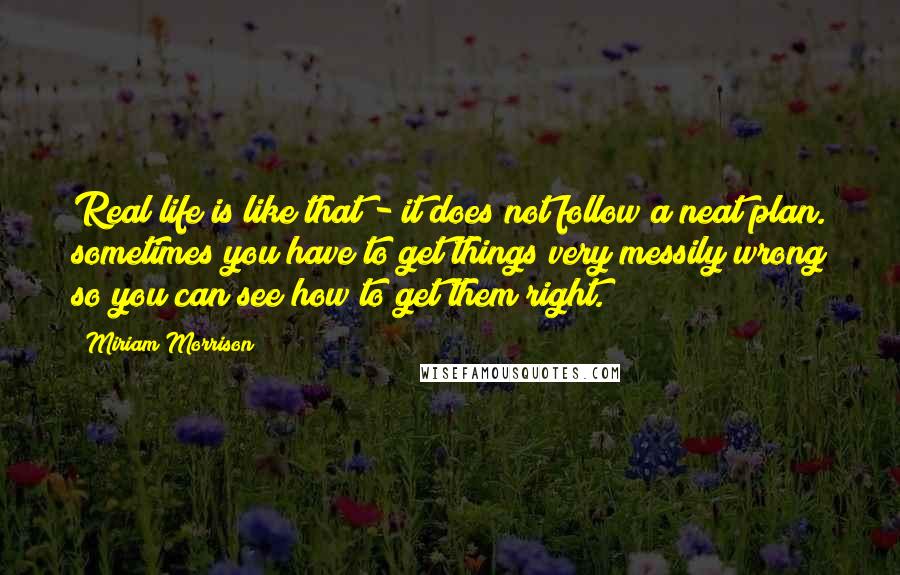 Miriam Morrison Quotes: Real life is like that - it does not follow a neat plan. sometimes you have to get things very messily wrong so you can see how to get them right.