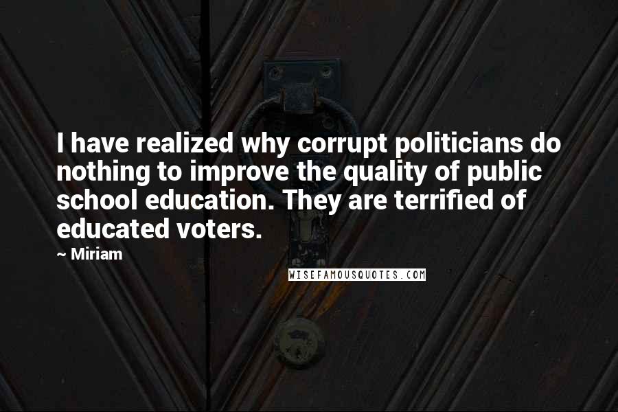 Miriam Quotes: I have realized why corrupt politicians do nothing to improve the quality of public school education. They are terrified of educated voters.