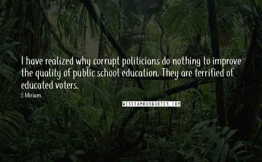 Miriam Quotes: I have realized why corrupt politicians do nothing to improve the quality of public school education. They are terrified of educated voters.