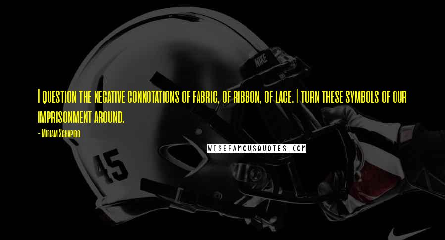 Miriam Schapiro Quotes: I question the negative connotations of fabric, of ribbon, of lace. I turn these symbols of our imprisonment around.