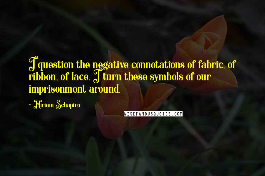 Miriam Schapiro Quotes: I question the negative connotations of fabric, of ribbon, of lace. I turn these symbols of our imprisonment around.