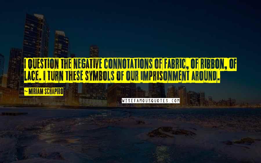 Miriam Schapiro Quotes: I question the negative connotations of fabric, of ribbon, of lace. I turn these symbols of our imprisonment around.