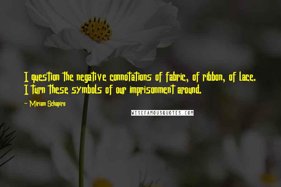 Miriam Schapiro Quotes: I question the negative connotations of fabric, of ribbon, of lace. I turn these symbols of our imprisonment around.