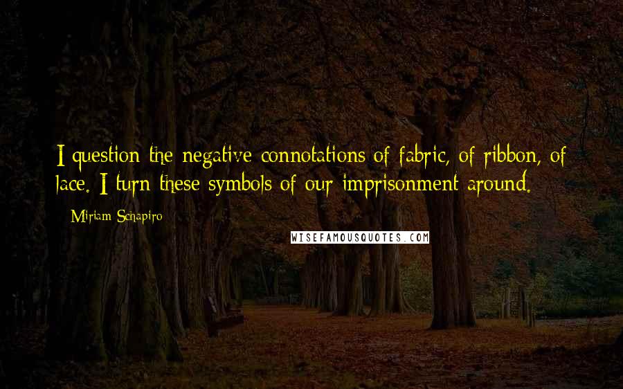 Miriam Schapiro Quotes: I question the negative connotations of fabric, of ribbon, of lace. I turn these symbols of our imprisonment around.