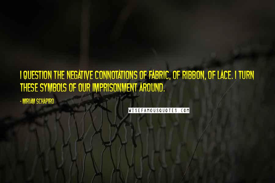 Miriam Schapiro Quotes: I question the negative connotations of fabric, of ribbon, of lace. I turn these symbols of our imprisonment around.