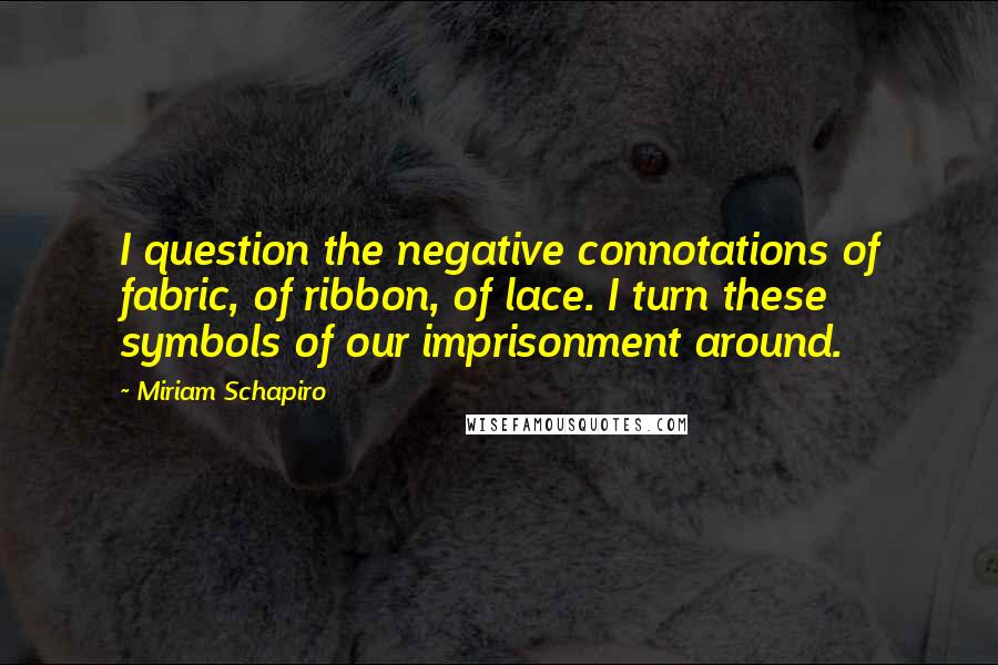 Miriam Schapiro Quotes: I question the negative connotations of fabric, of ribbon, of lace. I turn these symbols of our imprisonment around.