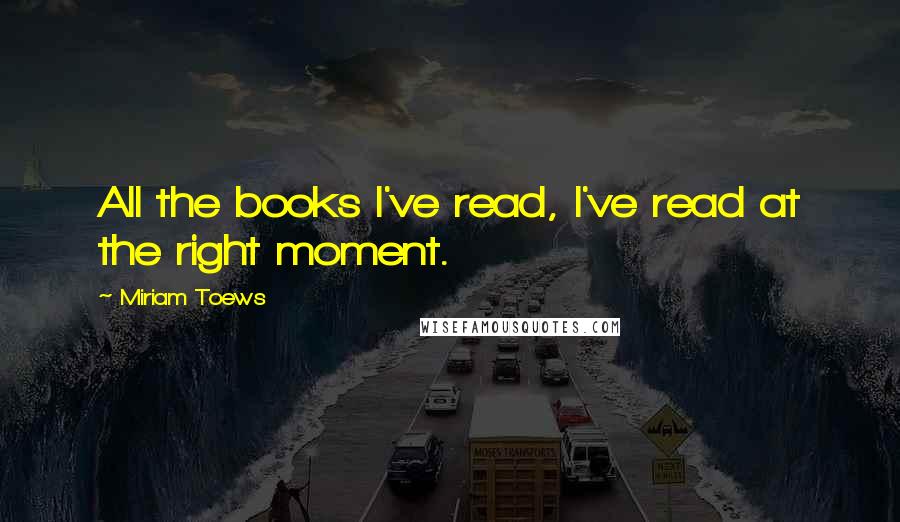 Miriam Toews Quotes: All the books I've read, I've read at the right moment.