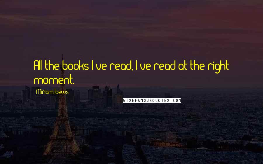 Miriam Toews Quotes: All the books I've read, I've read at the right moment.