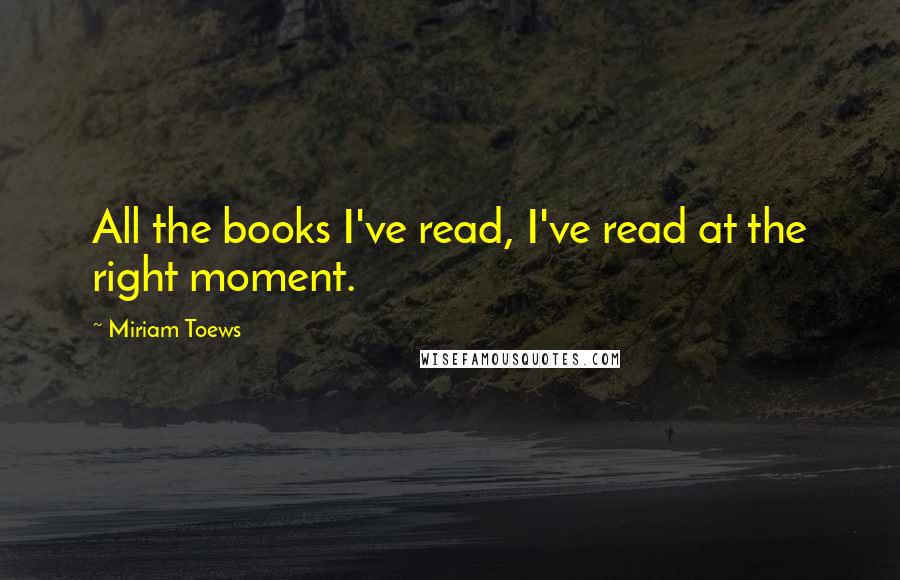 Miriam Toews Quotes: All the books I've read, I've read at the right moment.