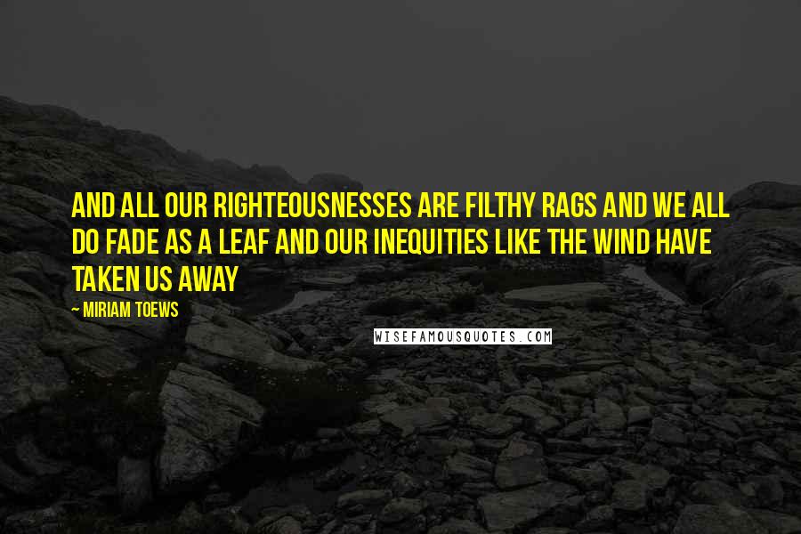Miriam Toews Quotes: And all our righteousnesses are filthy rags and we all do fade as a leaf and our inequities like the wind have taken us away