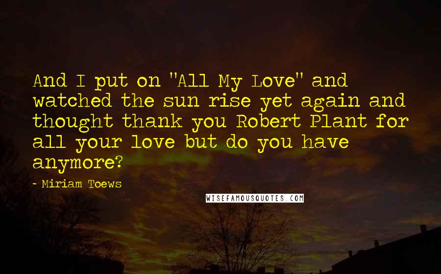 Miriam Toews Quotes: And I put on "All My Love" and watched the sun rise yet again and thought thank you Robert Plant for all your love but do you have anymore?