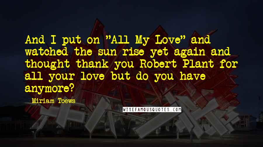 Miriam Toews Quotes: And I put on "All My Love" and watched the sun rise yet again and thought thank you Robert Plant for all your love but do you have anymore?