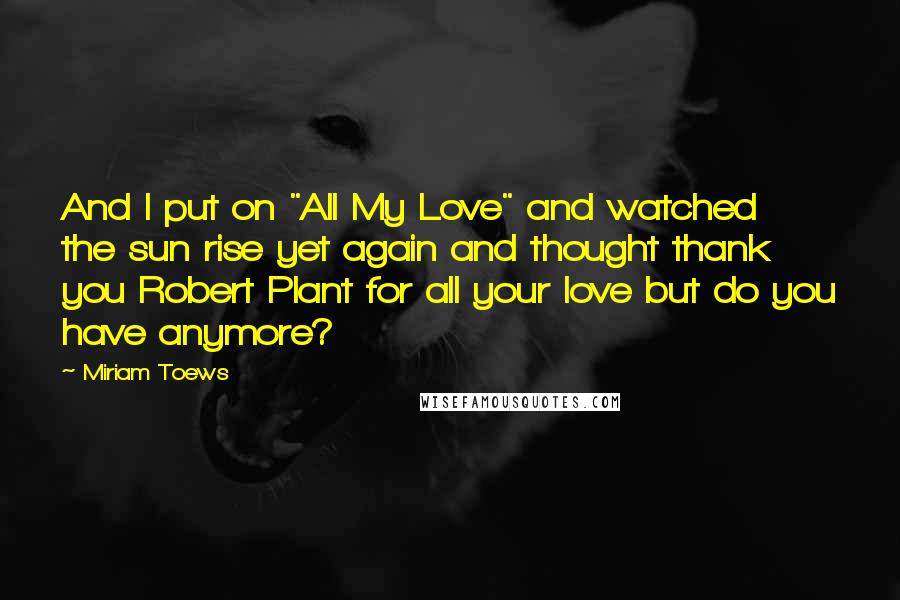Miriam Toews Quotes: And I put on "All My Love" and watched the sun rise yet again and thought thank you Robert Plant for all your love but do you have anymore?