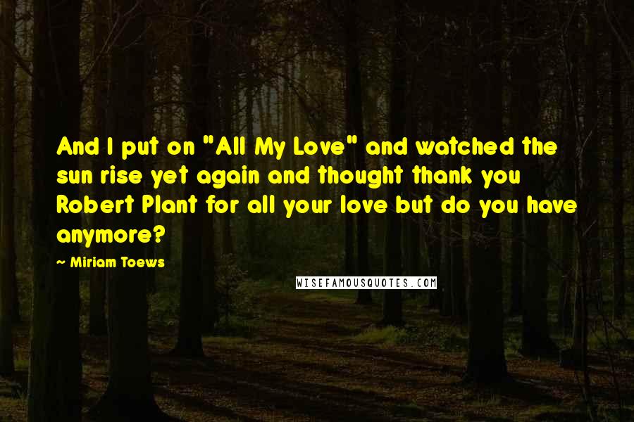 Miriam Toews Quotes: And I put on "All My Love" and watched the sun rise yet again and thought thank you Robert Plant for all your love but do you have anymore?