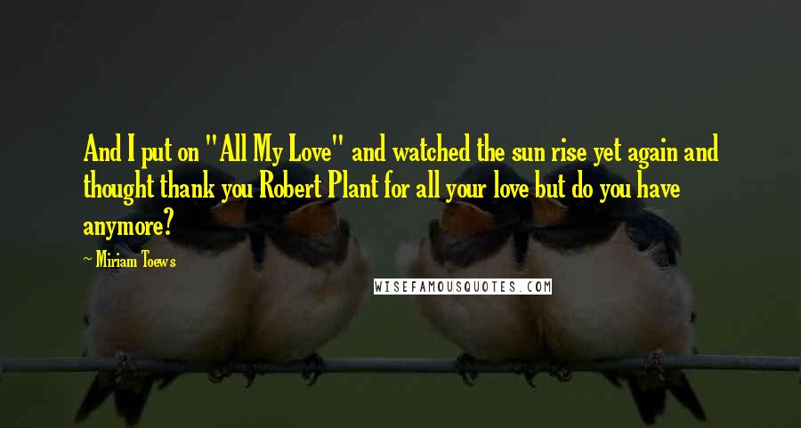 Miriam Toews Quotes: And I put on "All My Love" and watched the sun rise yet again and thought thank you Robert Plant for all your love but do you have anymore?