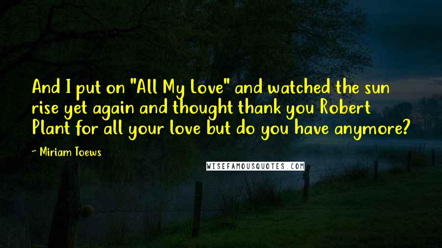 Miriam Toews Quotes: And I put on "All My Love" and watched the sun rise yet again and thought thank you Robert Plant for all your love but do you have anymore?