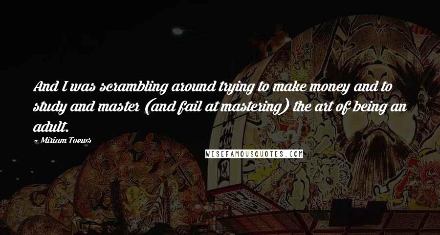 Miriam Toews Quotes: And I was scrambling around trying to make money and to study and master (and fail at mastering) the art of being an adult.
