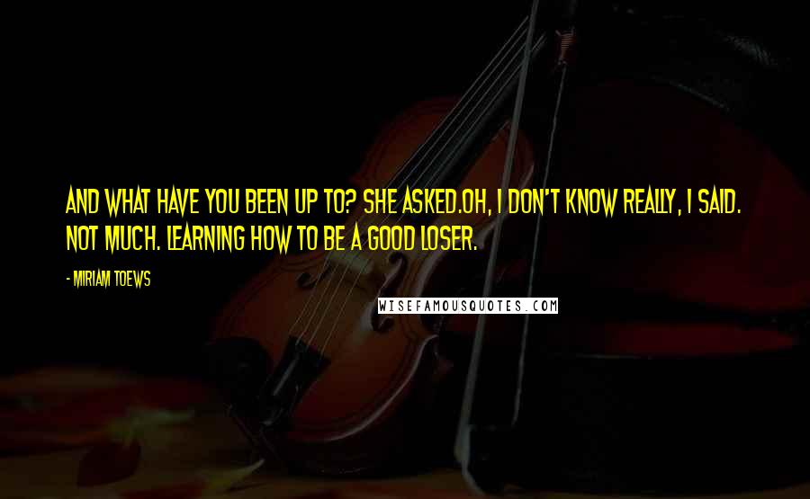 Miriam Toews Quotes: And what have you been up to? she asked.Oh, I don't know really, I said. Not much. Learning how to be a good loser.