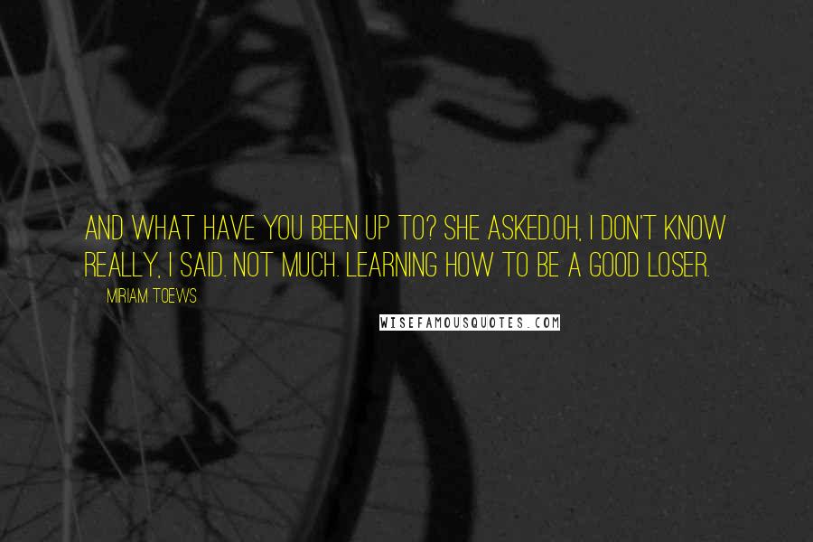 Miriam Toews Quotes: And what have you been up to? she asked.Oh, I don't know really, I said. Not much. Learning how to be a good loser.