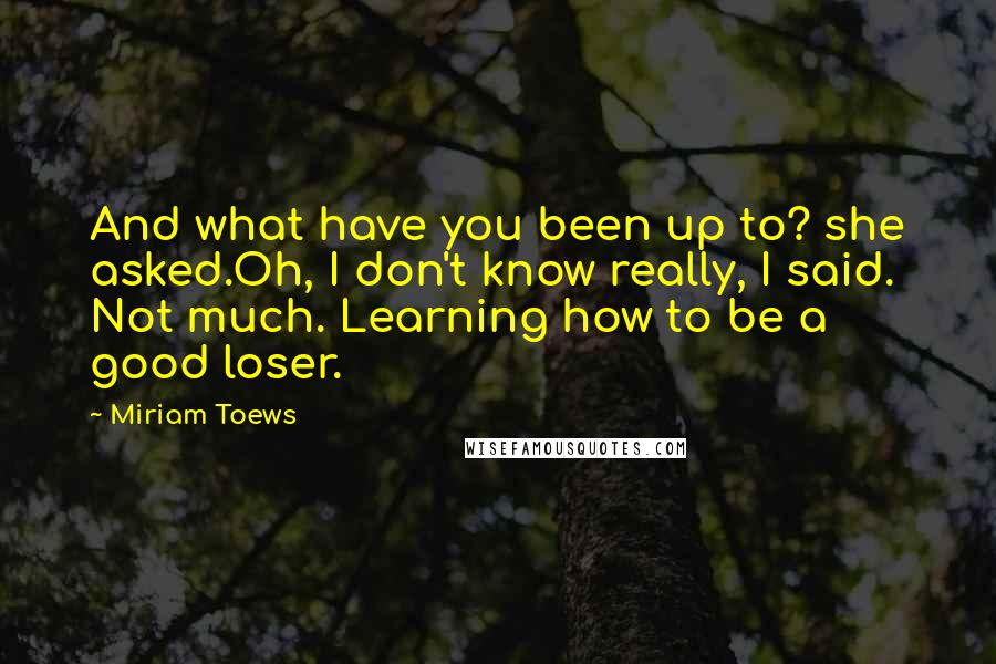 Miriam Toews Quotes: And what have you been up to? she asked.Oh, I don't know really, I said. Not much. Learning how to be a good loser.