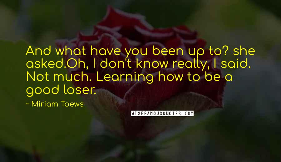 Miriam Toews Quotes: And what have you been up to? she asked.Oh, I don't know really, I said. Not much. Learning how to be a good loser.