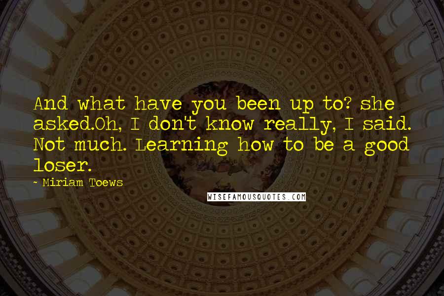 Miriam Toews Quotes: And what have you been up to? she asked.Oh, I don't know really, I said. Not much. Learning how to be a good loser.