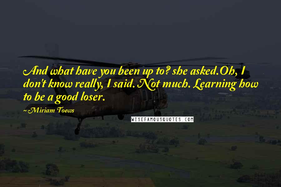 Miriam Toews Quotes: And what have you been up to? she asked.Oh, I don't know really, I said. Not much. Learning how to be a good loser.