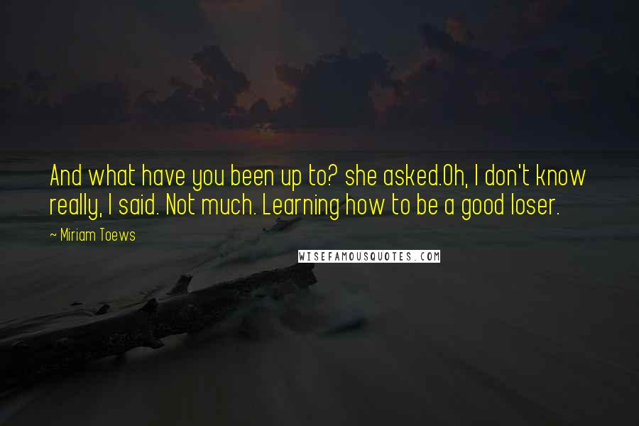 Miriam Toews Quotes: And what have you been up to? she asked.Oh, I don't know really, I said. Not much. Learning how to be a good loser.