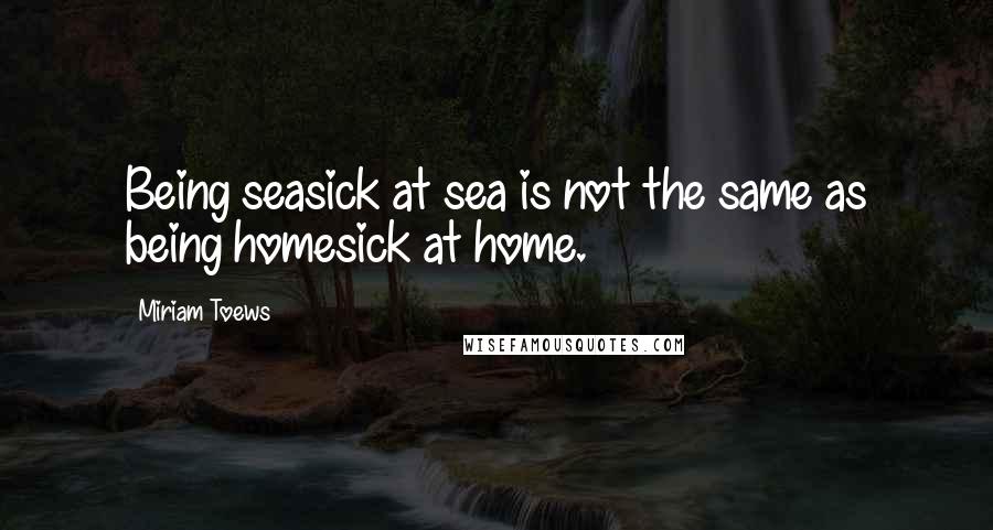 Miriam Toews Quotes: Being seasick at sea is not the same as being homesick at home.