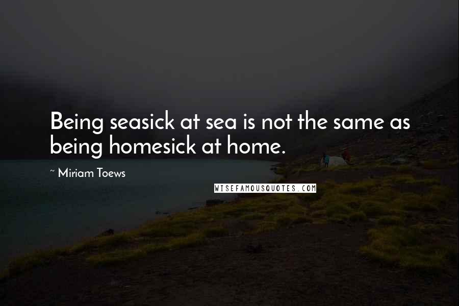 Miriam Toews Quotes: Being seasick at sea is not the same as being homesick at home.