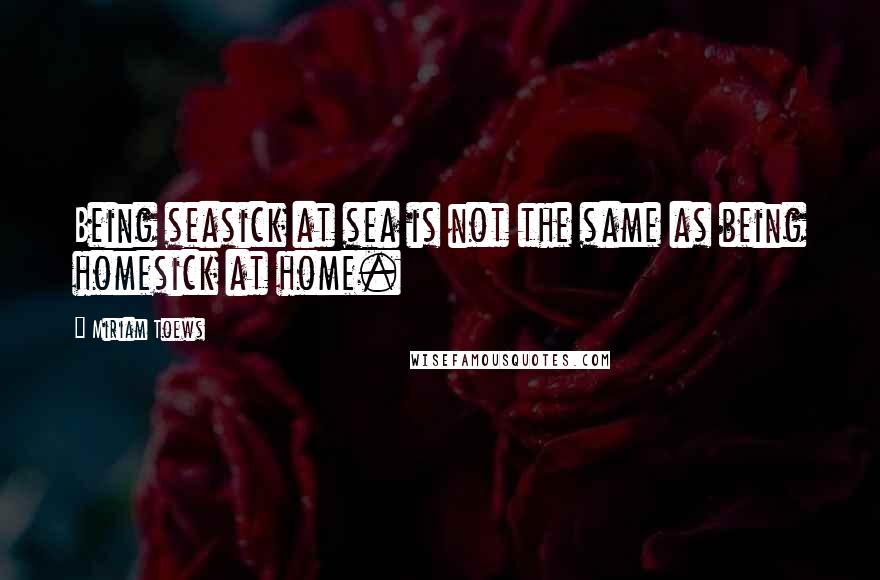 Miriam Toews Quotes: Being seasick at sea is not the same as being homesick at home.