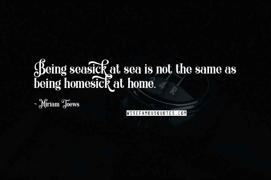 Miriam Toews Quotes: Being seasick at sea is not the same as being homesick at home.