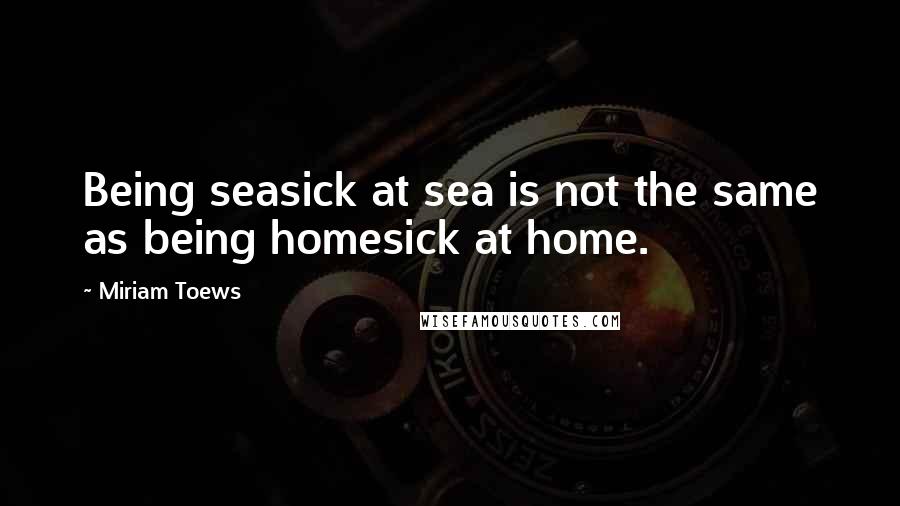 Miriam Toews Quotes: Being seasick at sea is not the same as being homesick at home.
