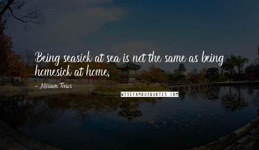 Miriam Toews Quotes: Being seasick at sea is not the same as being homesick at home.